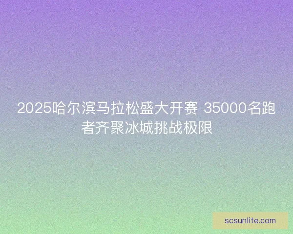 2025哈尔滨马拉松盛大开赛 35000名跑者齐聚冰城挑战极限