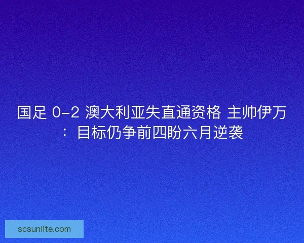 国足 0-2 澳大利亚失直通资格 主帅伊万：目标仍争前四盼六月逆袭