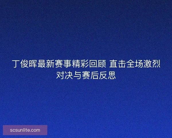 丁俊晖最新赛事精彩回顾 直击全场激烈对决与赛后反思 丁俊晖最新赛事精彩回顾 直击全场激烈对决与赛后反思