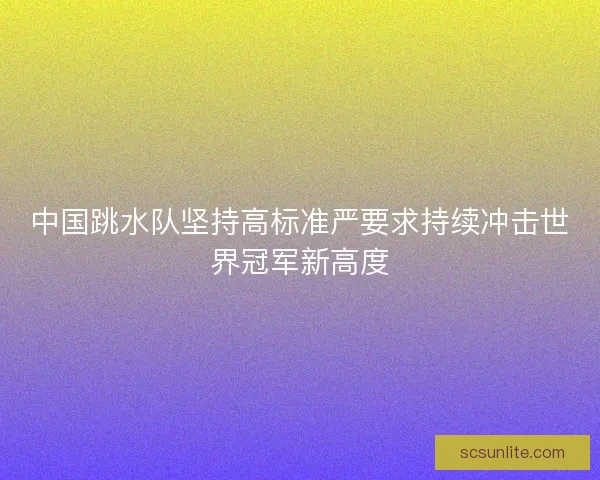 中国跳水队坚持高标准严要求持续冲击世界冠军新高度