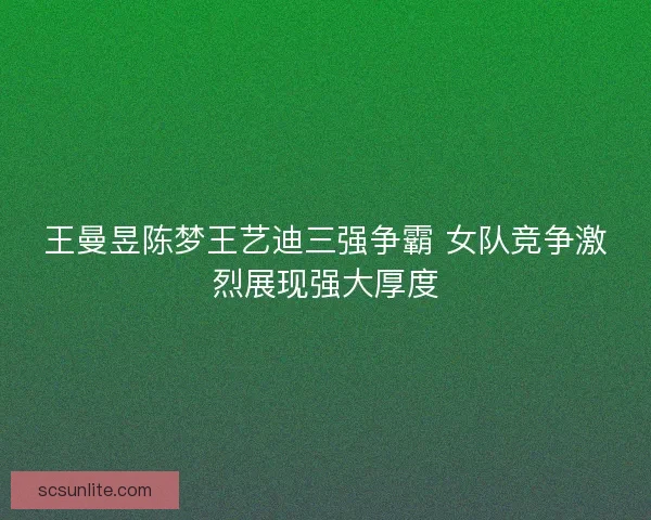 王曼昱陈梦王艺迪三强争霸 女队竞争激烈展现强大厚度