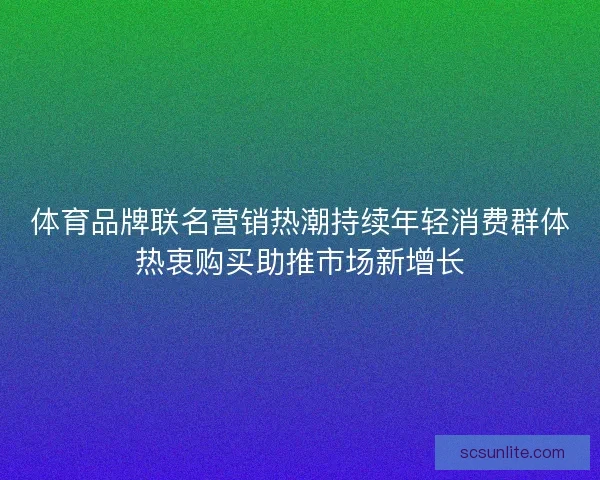 体育品牌联名营销热潮持续年轻消费群体热衷购买助推市场新增长