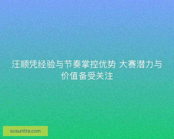 汪顺凭经验与节奏掌控优势 大赛潜力与价值备受关注