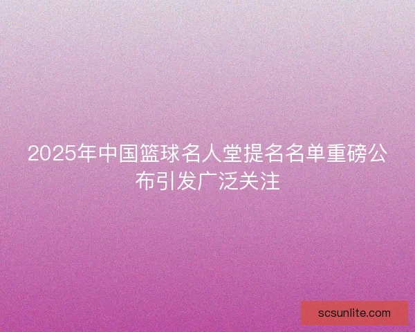 2025年中国篮球名人堂提名名单重磅公布引发广泛关注 2025年中国篮球名人堂提名名单重磅公布引发广泛关注