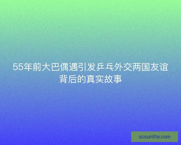 55年前大巴偶遇引发乒乓外交两国友谊背后的真实故事