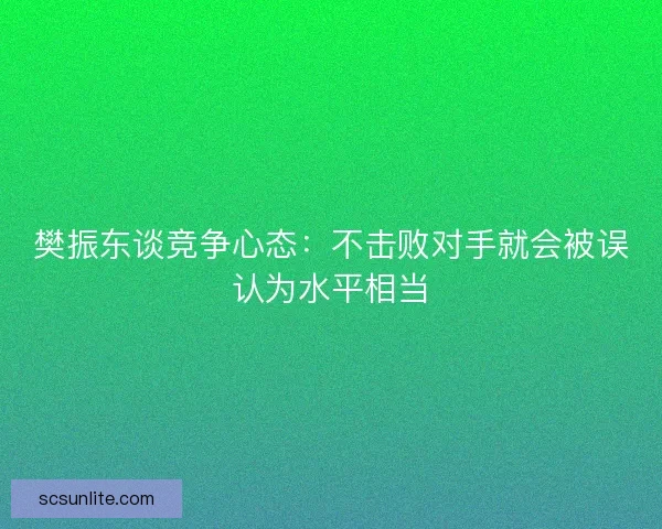 樊振东谈竞争心态:不击败对手就会被误认为水平相当 樊振东谈竞争心态:不击败对手就会被误认为水平相当
