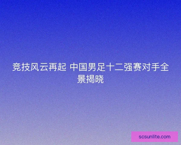 竞技风云再起 中国男足十二强赛对手全景揭晓