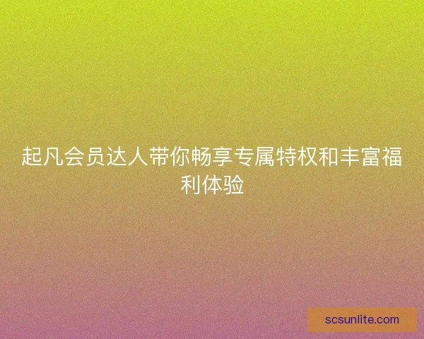 起凡会员达人带你畅享专属特权和丰富福利体验