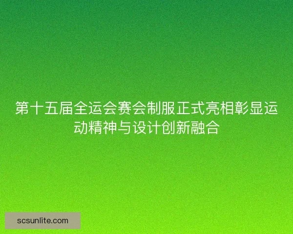 第十五届全运会赛会制服正式亮相彰显运动精神与设计创新融合
