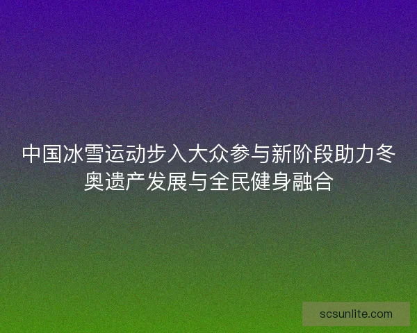 中国冰雪运动步入大众参与新阶段助力冬奥遗产发展与全民健身融合