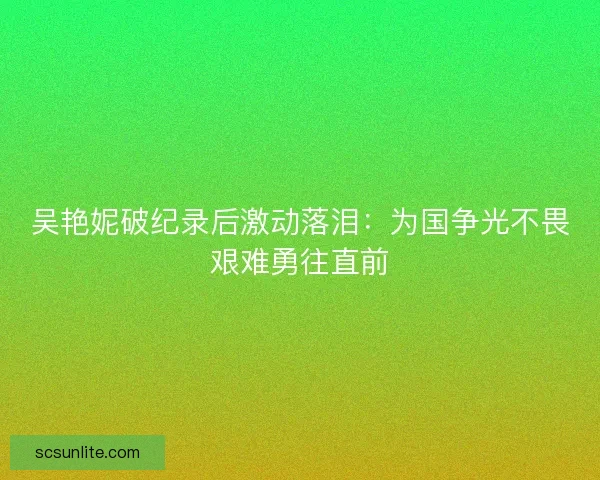 吴艳妮破纪录后激动落泪：为国争光不畏艰难勇往直前