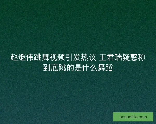 赵继伟跳舞视频引发热议 王君瑞疑惑称到底跳的是什么舞蹈