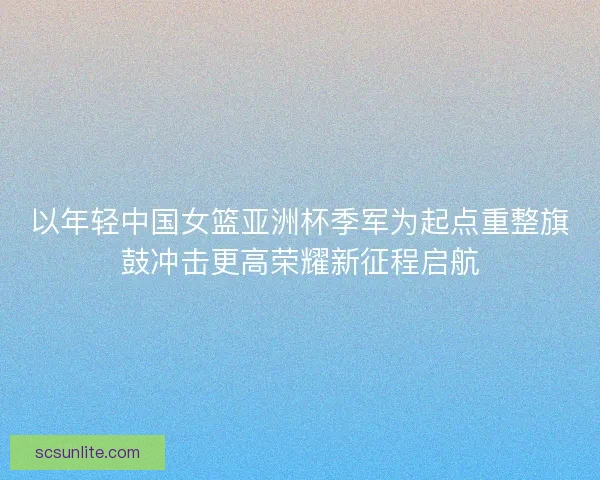 以年轻中国女篮亚洲杯季军为起点重整旗鼓冲击更高荣耀新征程启航 以年轻中国女篮亚洲杯季军为起点重整旗鼓冲击更高荣耀新征程启航