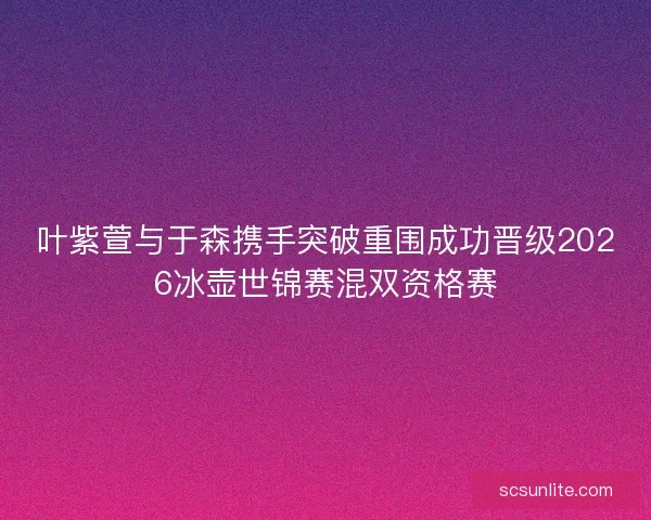 叶紫萱与于森携手突破重围成功晋级2026冰壶世锦赛混双资格赛