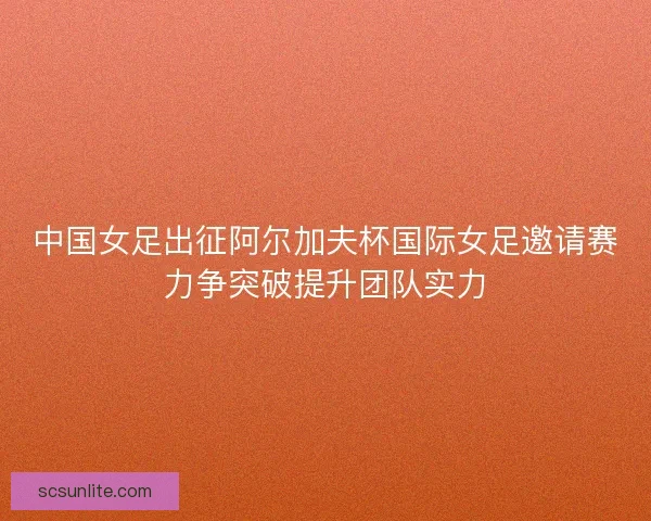 中国女足出征阿尔加夫杯国际女足邀请赛力争突破提升团队实力 中国女足出征阿尔加夫杯国际女足邀请赛力争突破提升团队实力