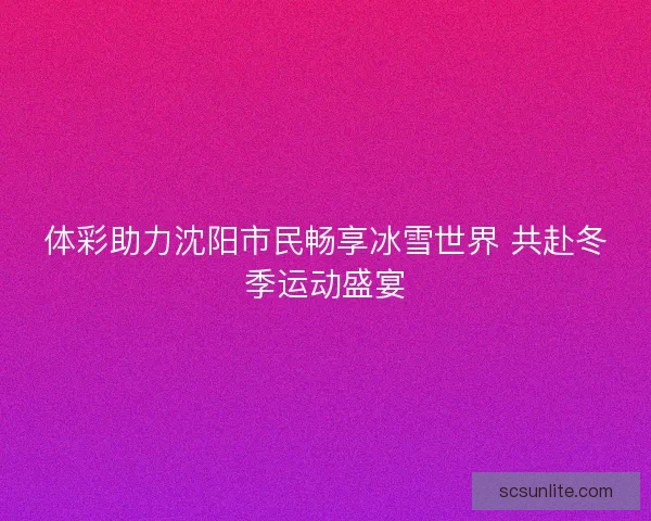 体彩助力沈阳市民畅享冰雪世界 共赴冬季运动盛宴 体彩助力沈阳市民畅享冰雪世界 共赴冬季运动盛宴