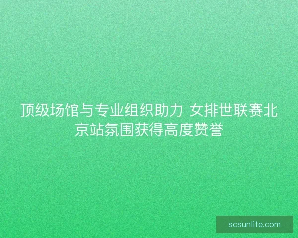 顶级场馆与专业组织助力 女排世联赛北京站氛围获得高度赞誉 顶级场馆与专业组织助力 女排世联赛北京站氛围获得高度赞誉