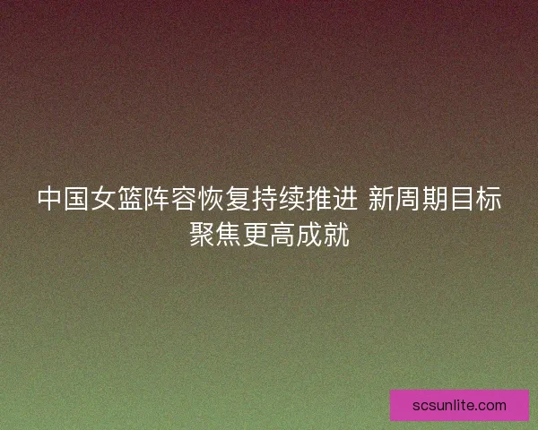 中国女篮阵容恢复持续推进 新周期目标聚焦更高成就 中国女篮阵容恢复持续推进 新周期目标聚焦更高成就