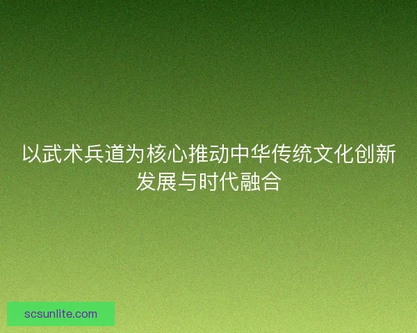 以武术兵道为核心推动中华传统文化创新发展与时代融合 以武术兵道为核心推动中华传统文化创新发展与时代融合