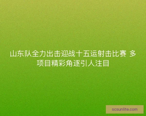 山东队全力出击迎战十五运射击比赛 多项目精彩角逐引人注目